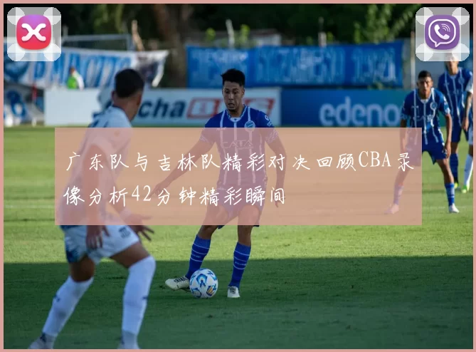 广东队与吉林队精彩对决回顾CBA录像分析42分钟精彩瞬间