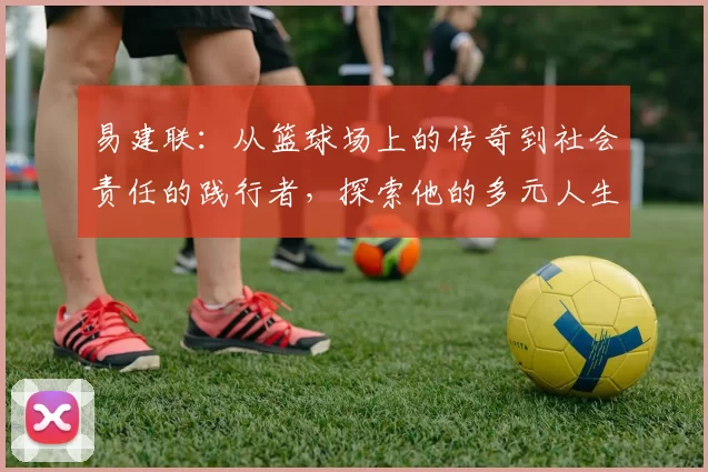 易建联：从篮球场上的传奇到社会责任的践行者，探索他的多元人生之路