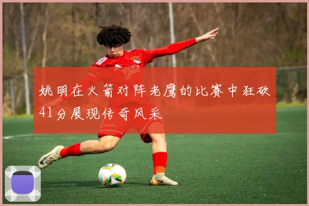 姚明在火箭对阵老鹰的比赛中狂砍41分展现传奇风采