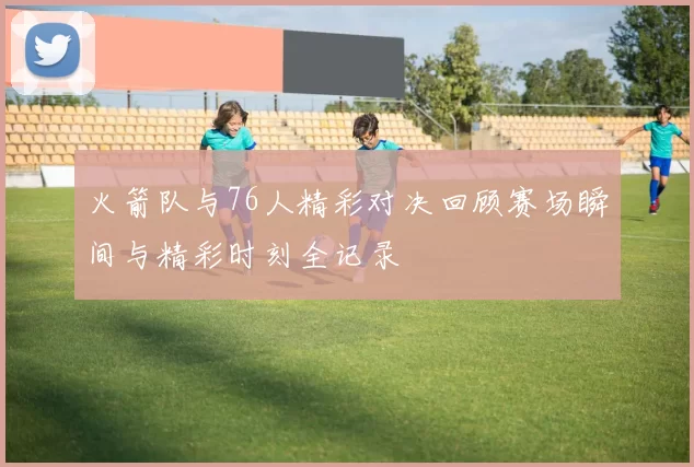 火箭队与76人精彩对决回顾赛场瞬间与精彩时刻全记录