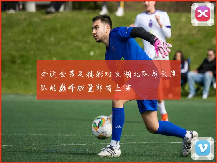 全运会男足精彩对决湖北队与天津队的巅峰较量即将上演