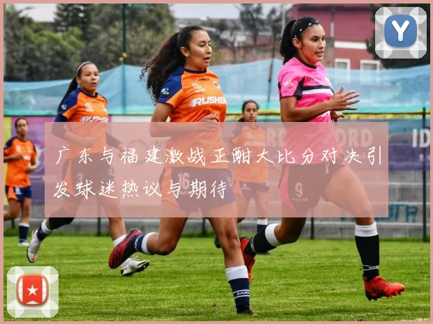 广东与福建激战正酣大比分对决引发球迷热议与期待